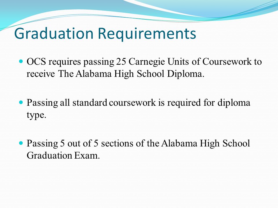 Graduation Requirements OCS requires passing 25 Carnegie Units of Coursework to receive The Alabama High School Diploma.