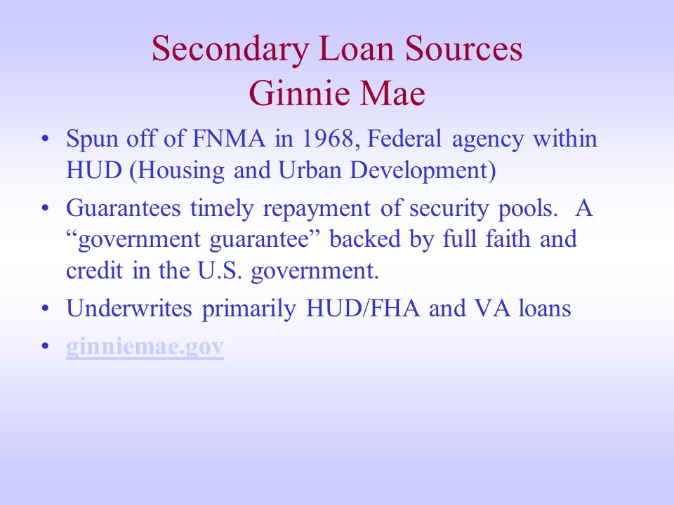 Secondary Loan Sources Ginnie Mae Spun off of FNMA in 1968, Federal agency within HUD (Housing and Urban Development) Guarantees timely repayment of security pools.