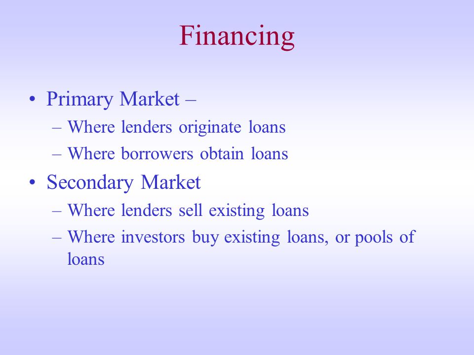 Financing Primary Market – –Where lenders originate loans –Where borrowers obtain loans Secondary Market –Where lenders sell existing loans –Where investors buy existing loans, or pools of loans