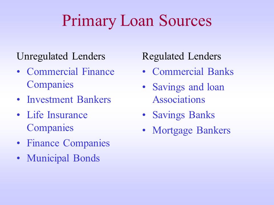 Primary Loan Sources Unregulated Lenders Commercial Finance Companies Investment Bankers Life Insurance Companies Finance Companies Municipal Bonds Regulated Lenders Commercial Banks Savings and loan Associations Savings Banks Mortgage Bankers