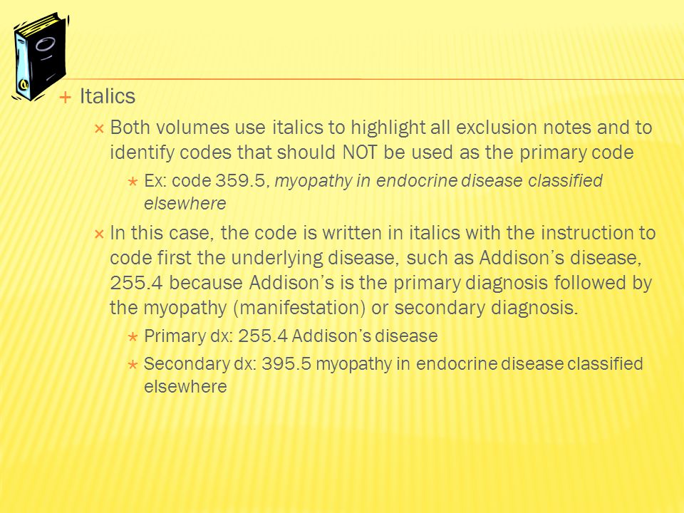  Italics  Both volumes use italics to highlight all exclusion notes and to identify codes that should NOT be used as the primary code  Ex: code 359.5, myopathy in endocrine disease classified elsewhere  In this case, the code is written in italics with the instruction to code first the underlying disease, such as Addison’s disease, because Addison’s is the primary diagnosis followed by the myopathy (manifestation) or secondary diagnosis.