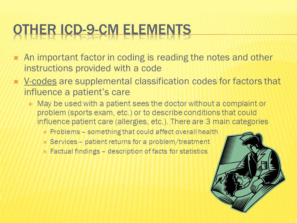  An important factor in coding is reading the notes and other instructions provided with a code  V-codes are supplemental classification codes for factors that influence a patient’s care  May be used with a patient sees the doctor without a complaint or problem (sports exam, etc.) or to describe conditions that could influence patient care (allergies, etc.).