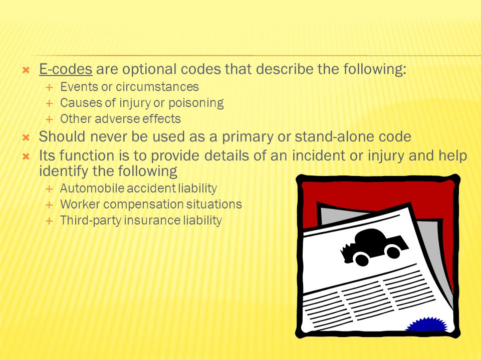  E-codes are optional codes that describe the following:  Events or circumstances  Causes of injury or poisoning  Other adverse effects  Should never be used as a primary or stand-alone code  Its function is to provide details of an incident or injury and help identify the following  Automobile accident liability  Worker compensation situations  Third-party insurance liability