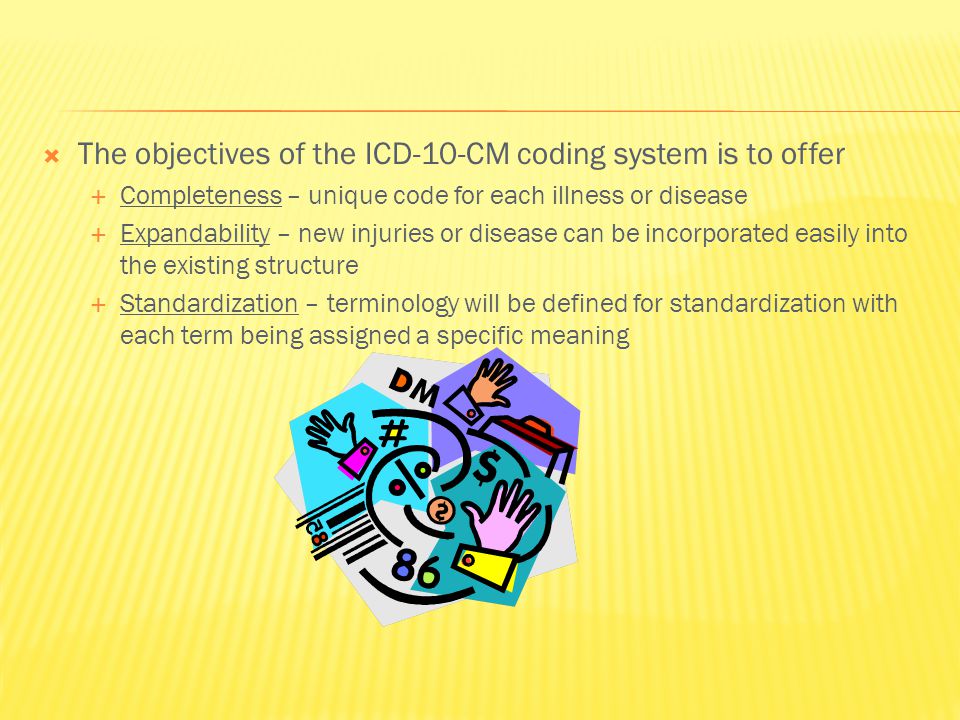  The objectives of the ICD-10-CM coding system is to offer  Completeness – unique code for each illness or disease  Expandability – new injuries or disease can be incorporated easily into the existing structure  Standardization – terminology will be defined for standardization with each term being assigned a specific meaning