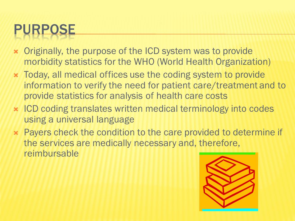  Originally, the purpose of the ICD system was to provide morbidity statistics for the WHO (World Health Organization)  Today, all medical offices use the coding system to provide information to verify the need for patient care/treatment and to provide statistics for analysis of health care costs  ICD coding translates written medical terminology into codes using a universal language  Payers check the condition to the care provided to determine if the services are medically necessary and, therefore, reimbursable