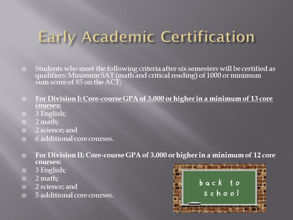  Students who meet the following criteria after six semesters will be certified as qualifiers: Minimum SAT (math and critical reading) of 1000 or minimum sum score of 85 on the ACT;  For Division I: Core-course GPA of or higher in a minimum of 13 core courses:  3 English;  2 math;  2 science; and  6 additional core courses.