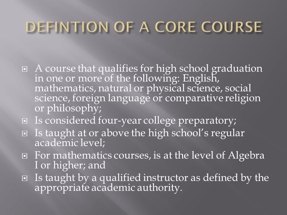  A course that qualifies for high school graduation in one or more of the following: English, mathematics, natural or physical science, social science, foreign language or comparative religion or philosophy;  Is considered four-year college preparatory;  Is taught at or above the high school’s regular academic level;  For mathematics courses, is at the level of Algebra I or higher; and  Is taught by a qualified instructor as defined by the appropriate academic authority.