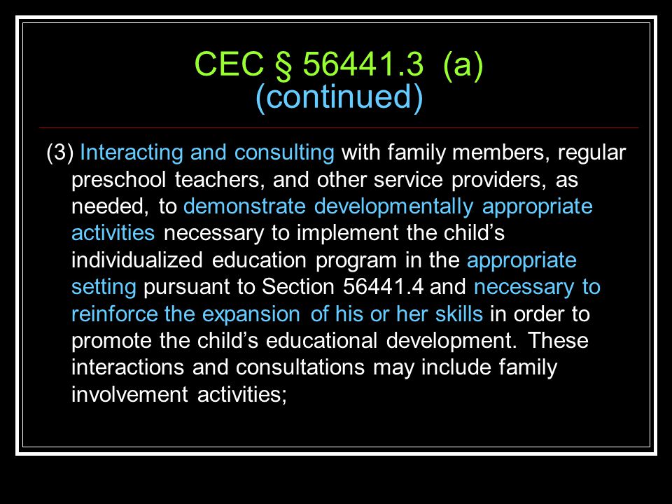CEC § (a) (continued) (3) Interacting and consulting with family members, regular preschool teachers, and other service providers, as needed, to demonstrate developmentally appropriate activities necessary to implement the child’s individualized education program in the appropriate setting pursuant to Section and necessary to reinforce the expansion of his or her skills in order to promote the child’s educational development.
