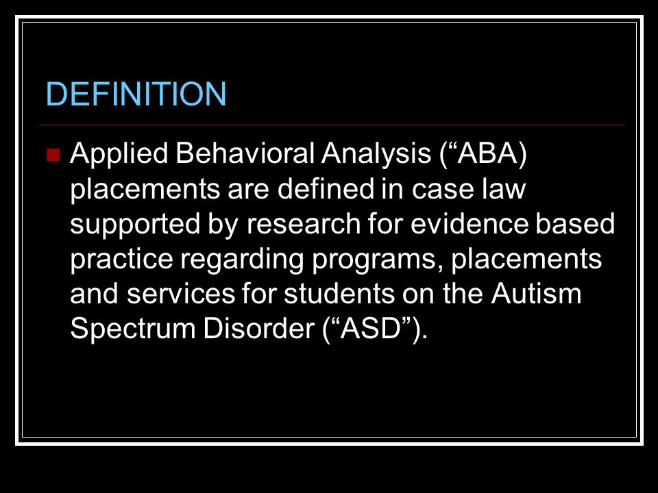 DEFINITION Applied Behavioral Analysis ( ABA) placements are defined in case law supported by research for evidence based practice regarding programs, placements and services for students on the Autism Spectrum Disorder ( ASD ).