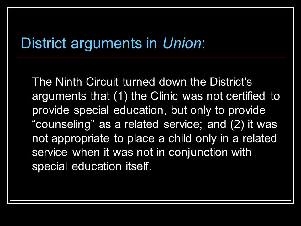 District arguments in Union: The Ninth Circuit turned down the District s arguments that (1) the Clinic was not certified to provide special education, but only to provide counseling as a related service; and (2) it was not appropriate to place a child only in a related service when it was not in conjunction with special education itself.