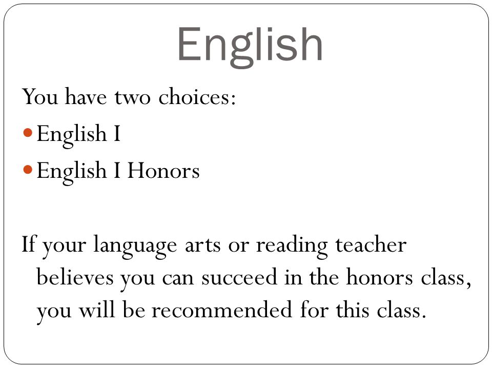 English You have two choices: English I English I Honors If your language arts or reading teacher believes you can succeed in the honors class, you will be recommended for this class.