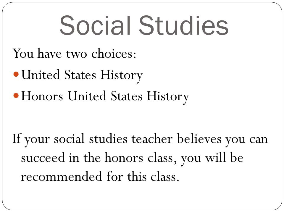 Social Studies You have two choices: United States History Honors United States History If your social studies teacher believes you can succeed in the honors class, you will be recommended for this class.