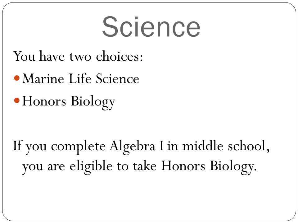 Science You have two choices: Marine Life Science Honors Biology If you complete Algebra I in middle school, you are eligible to take Honors Biology.