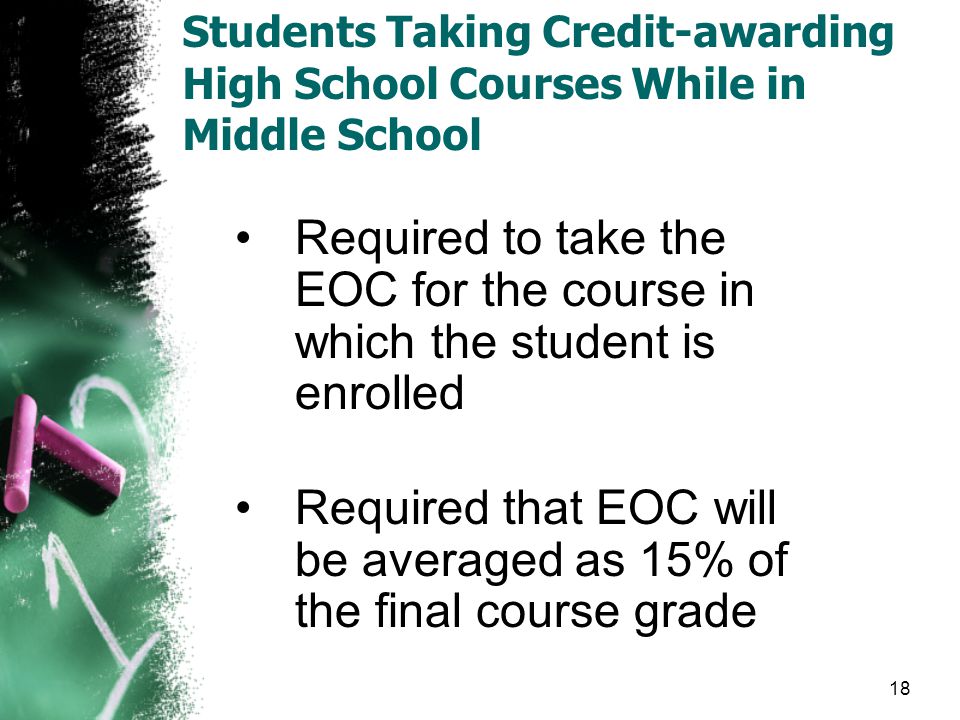 Students Taking Credit-awarding High School Courses While in Middle School Required to take the EOC for the course in which the student is enrolled Required that EOC will be averaged as 15% of the final course grade 18