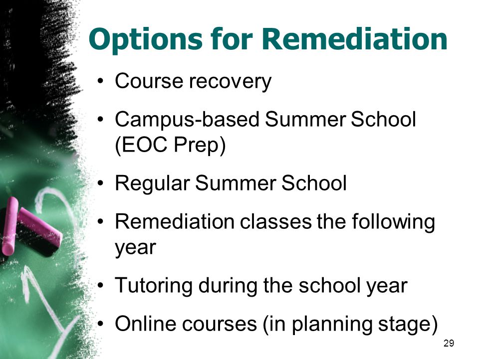 Options for Remediation Course recovery Campus-based Summer School (EOC Prep) Regular Summer School Remediation classes the following year Tutoring during the school year Online courses (in planning stage) 29