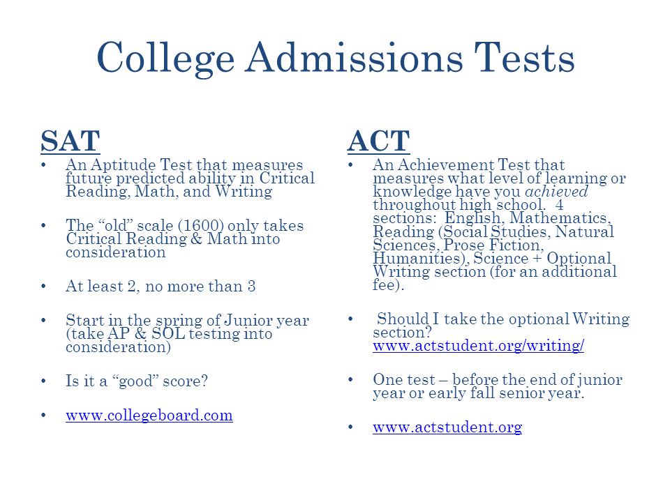 College Admissions Tests SAT An Aptitude Test that measures future predicted ability in Critical Reading, Math, and Writing The old scale (1600) only takes Critical Reading & Math into consideration At least 2, no more than 3 Start in the spring of Junior year (take AP & SOL testing into consideration) Is it a good score.