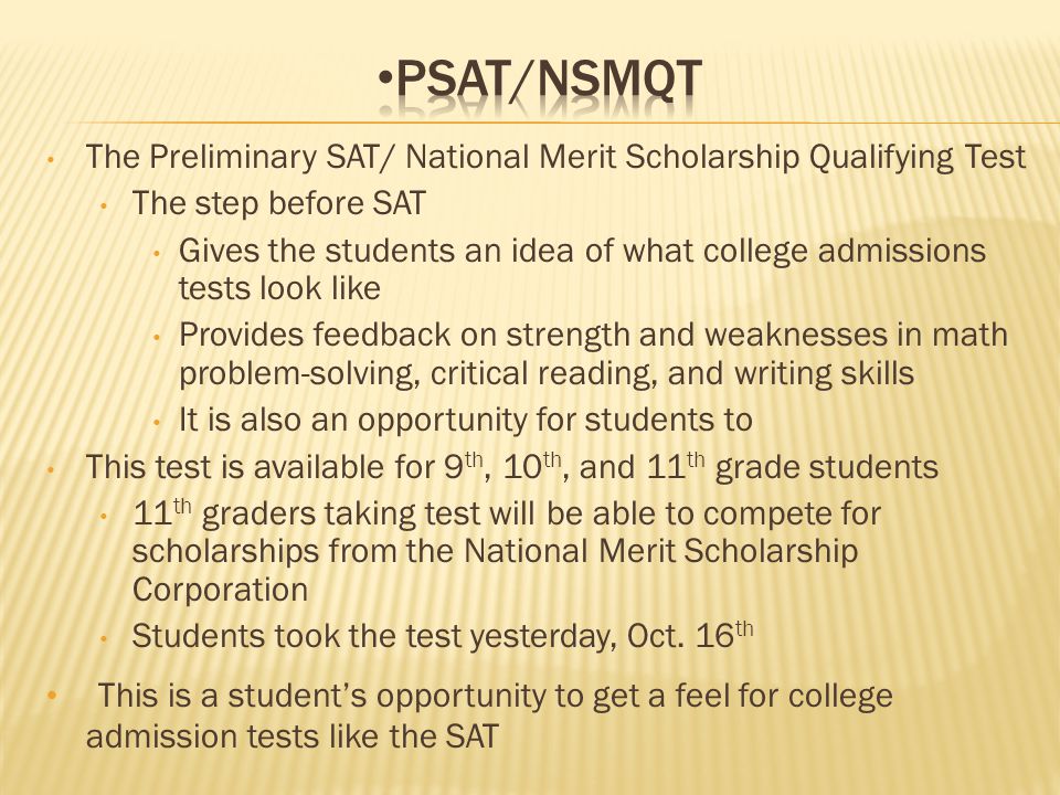 The Preliminary SAT/ National Merit Scholarship Qualifying Test The step before SAT Gives the students an idea of what college admissions tests look like Provides feedback on strength and weaknesses in math problem-solving, critical reading, and writing skills It is also an opportunity for students to This test is available for 9 th, 10 th, and 11 th grade students 11 th graders taking test will be able to compete for scholarships from the National Merit Scholarship Corporation Students took the test yesterday, Oct.