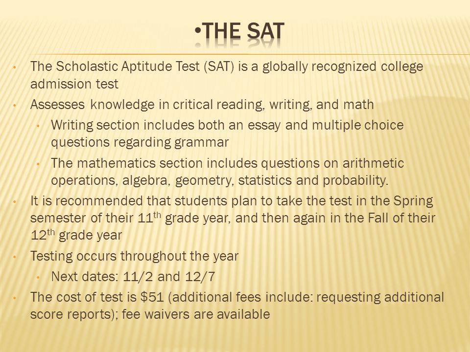 The Scholastic Aptitude Test (SAT) is a globally recognized college admission test Assesses knowledge in critical reading, writing, and math Writing section includes both an essay and multiple choice questions regarding grammar The mathematics section includes questions on arithmetic operations, algebra, geometry, statistics and probability.