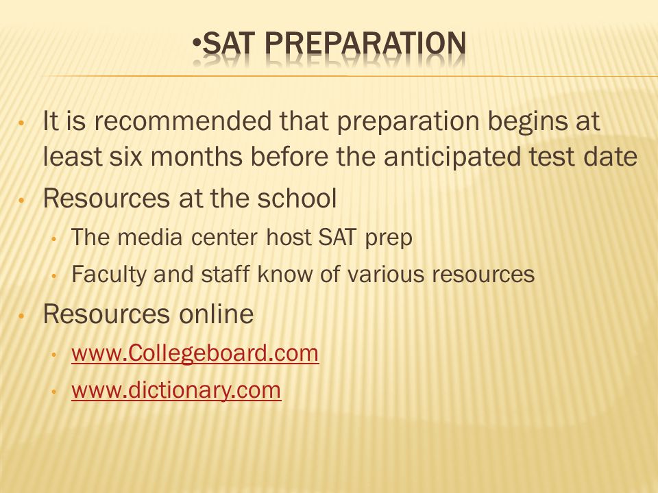 It is recommended that preparation begins at least six months before the anticipated test date Resources at the school The media center host SAT prep Faculty and staff know of various resources Resources online