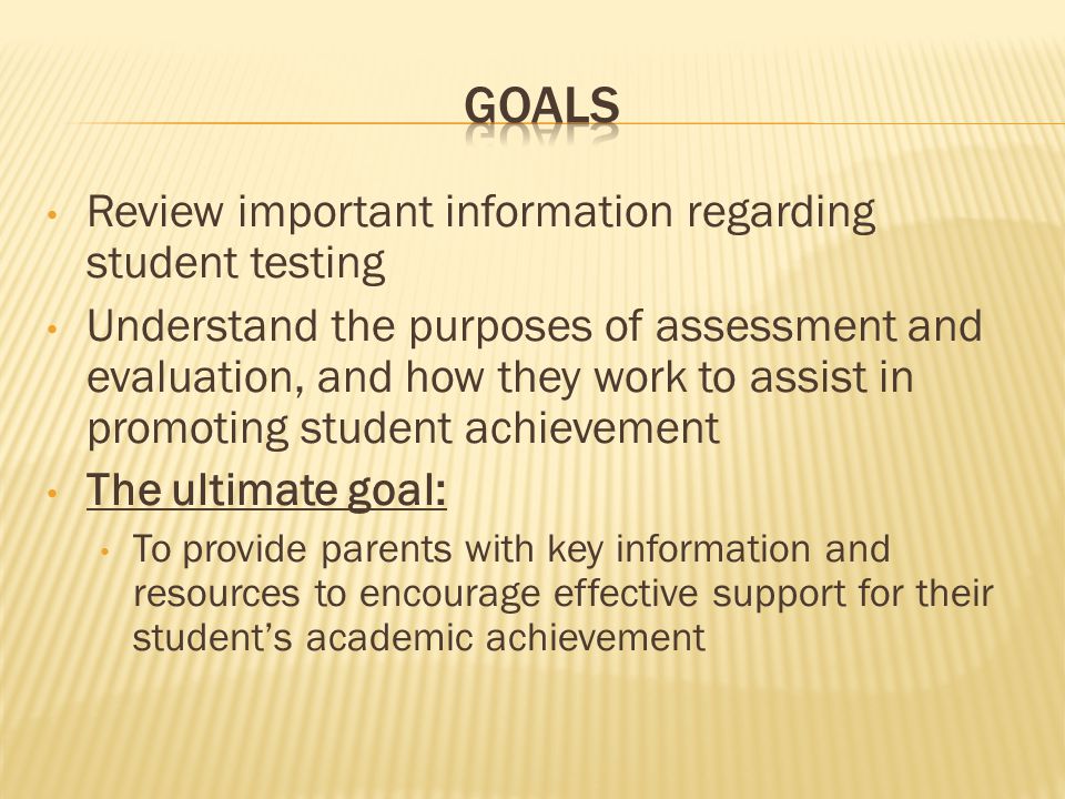 Review important information regarding student testing Understand the purposes of assessment and evaluation, and how they work to assist in promoting student achievement The ultimate goal: To provide parents with key information and resources to encourage effective support for their student’s academic achievement