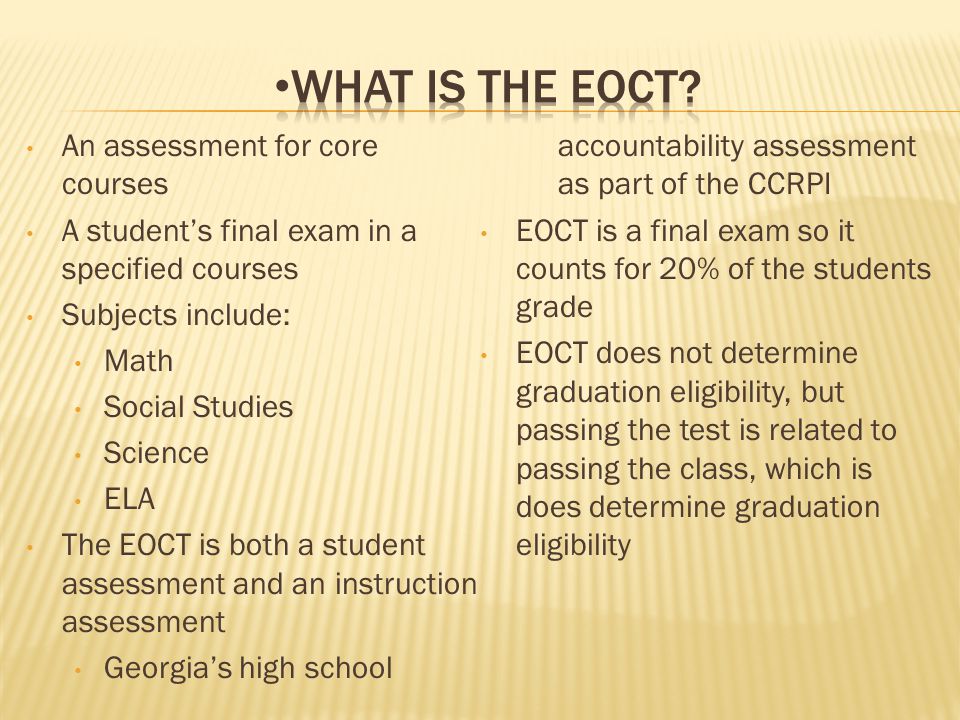 An assessment for core courses A student’s final exam in a specified courses Subjects include: Math Social Studies Science ELA The EOCT is both a student assessment and an instruction assessment Georgia’s high school accountability assessment as part of the CCRPI EOCT is a final exam so it counts for 20% of the students grade EOCT does not determine graduation eligibility, but passing the test is related to passing the class, which is does determine graduation eligibility