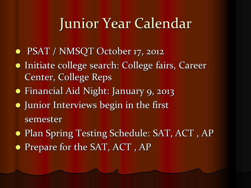 Junior Year Calendar PSAT / NMSQT October 17, 2012 PSAT / NMSQT October 17, 2012 Initiate college search: College fairs, Career Center, College Reps Initiate college search: College fairs, Career Center, College Reps Financial Aid Night: January 9, 2013 Financial Aid Night: January 9, 2013 Junior Interviews begin in the first Junior Interviews begin in the first semester semester Plan Spring Testing Schedule: SAT, ACT, AP Plan Spring Testing Schedule: SAT, ACT, AP Prepare for the SAT, ACT, AP Prepare for the SAT, ACT, AP