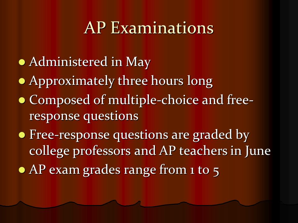 AP Examinations Administered in May Administered in May Approximately three hours long Approximately three hours long Composed of multiple-choice and free- response questions Composed of multiple-choice and free- response questions Free-response questions are graded by college professors and AP teachers in June Free-response questions are graded by college professors and AP teachers in June AP exam grades range from 1 to 5 AP exam grades range from 1 to 5