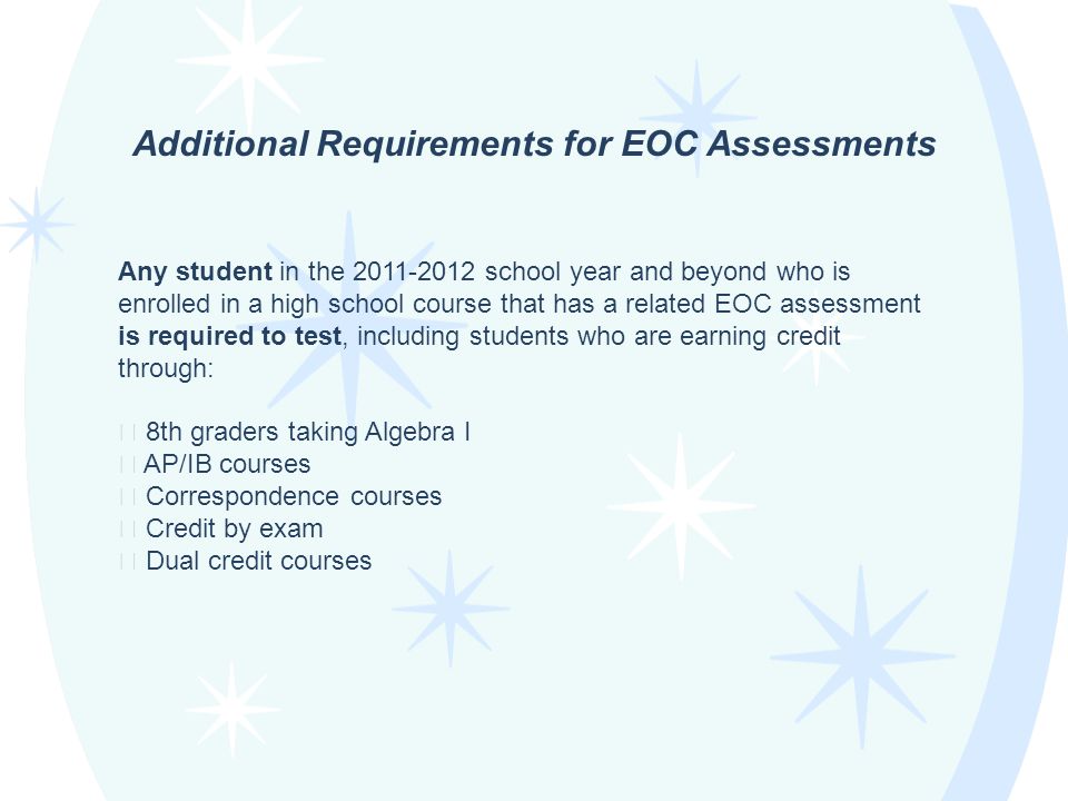 Any student in the school year and beyond who is enrolled in a high school course that has a related EOC assessment is required to test, including students who are earning credit through: ★ 8th graders taking Algebra I ★ AP/IB courses ★ Correspondence courses ★ Credit by exam ★ Dual credit courses Additional Requirements for EOC Assessments