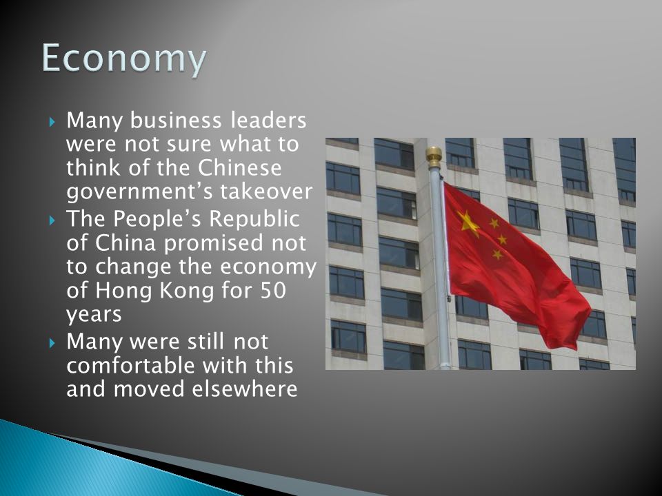  Many business leaders were not sure what to think of the Chinese government’s takeover  The People’s Republic of China promised not to change the economy of Hong Kong for 50 years  Many were still not comfortable with this and moved elsewhere