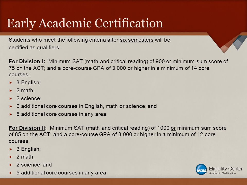 Early Academic Certification Students who meet the following criteria after six semesters will be certified as qualifiers: For Division I: Minimum SAT (math and critical reading) of 900 or minimum sum score of 75 on the ACT; and a core-course GPA of or higher in a minimum of 14 core courses:  3 English;  2 math;  2 science;  2 additional core courses in English, math or science; and  5 additional core courses in any area.