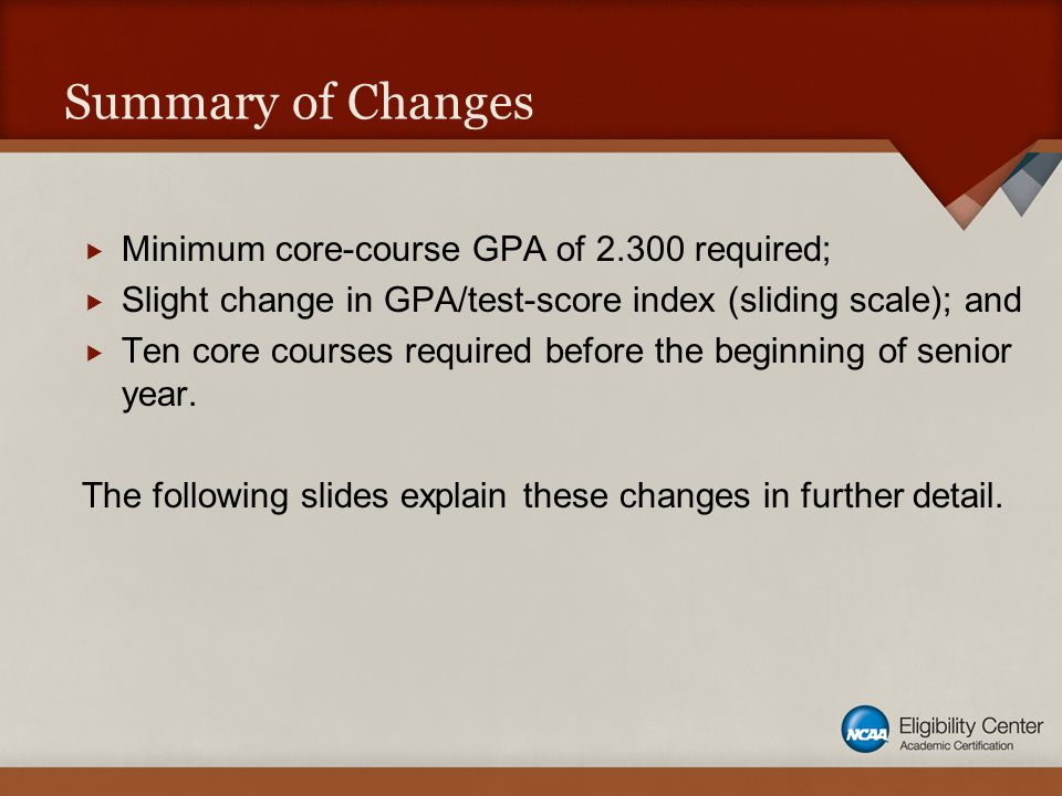 Summary of Changes  Minimum core-course GPA of required;  Slight change in GPA/test-score index (sliding scale); and  Ten core courses required before the beginning of senior year.