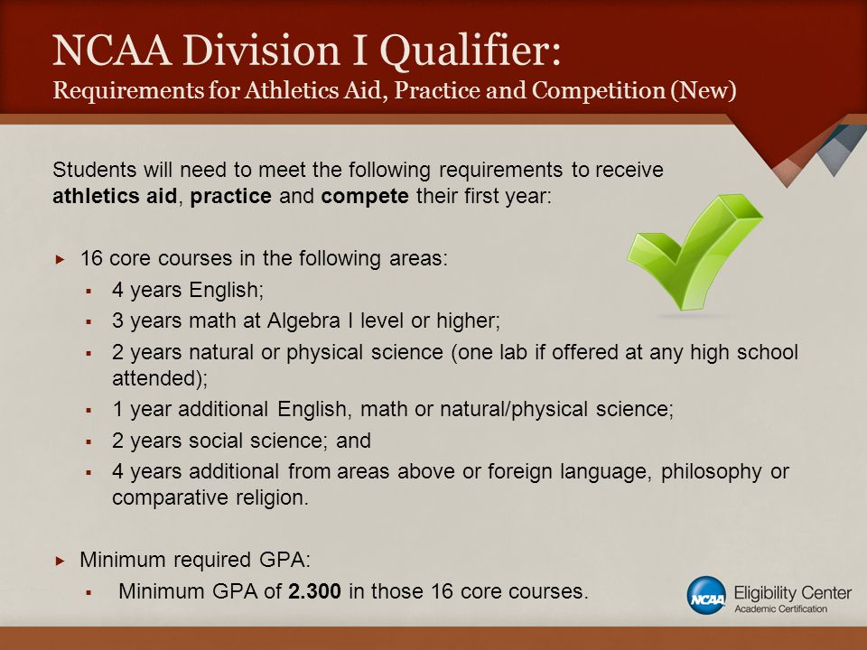 NCAA Division I Qualifier: Requirements for Athletics Aid, Practice and Competition (New) Students will need to meet the following requirements to receive athletics aid, practice and compete their first year:  16 core courses in the following areas:  4 years English;  3 years math at Algebra I level or higher;  2 years natural or physical science (one lab if offered at any high school attended);  1 year additional English, math or natural/physical science;  2 years social science; and  4 years additional from areas above or foreign language, philosophy or comparative religion.