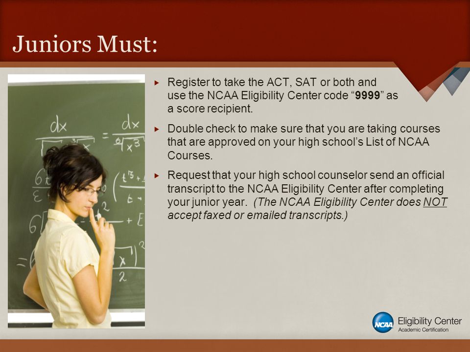 Juniors Must:  Register to take the ACT, SAT or both and use the NCAA Eligibility Center code 9999 as a score recipient.