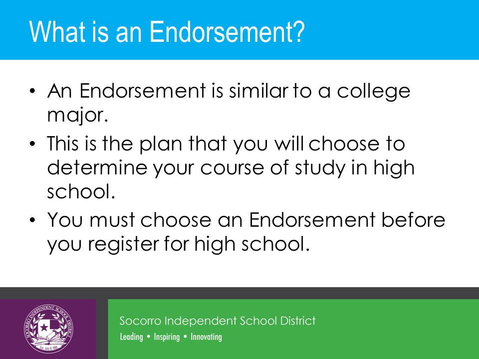 What is an Endorsement. An Endorsement is similar to a college major.