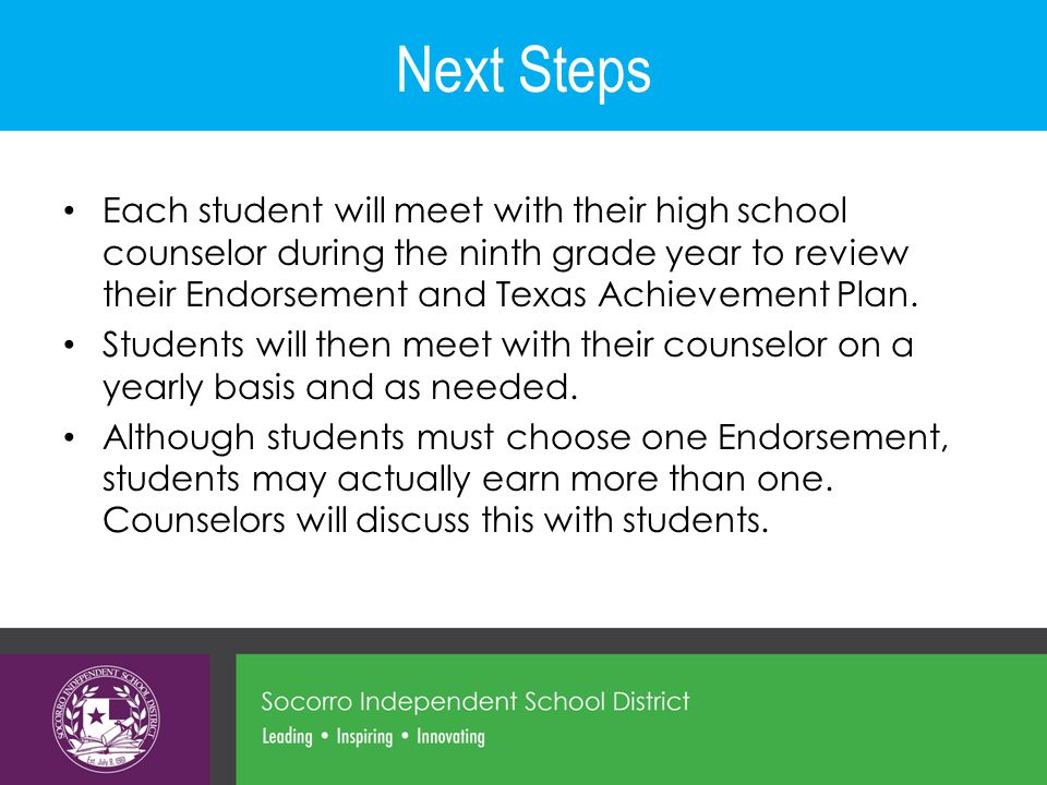 Next Steps Each student will meet with their high school counselor during the ninth grade year to review their Endorsement and Texas Achievement Plan.