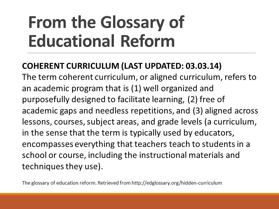 From the Glossary of Educational Reform COHERENT CURRICULUM (LAST UPDATED: ) The term coherent curriculum, or aligned curriculum, refers to an academic program that is (1) well organized and purposefully designed to facilitate learning, (2) free of academic gaps and needless repetitions, and (3) aligned across lessons, courses, subject areas, and grade levels (a curriculum, in the sense that the term is typically used by educators, encompasses everything that teachers teach to students in a school or course, including the instructional materials and techniques they use).