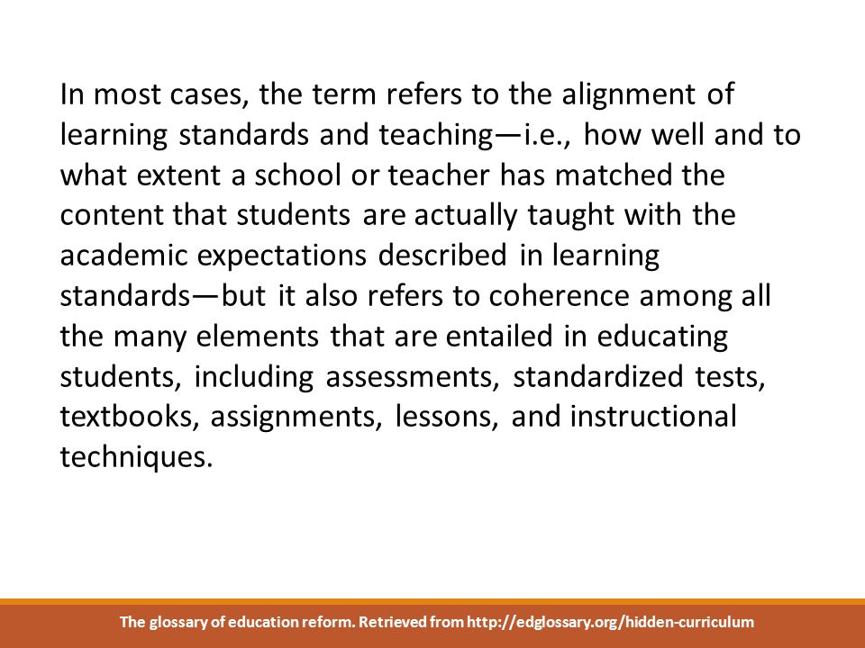 In most cases, the term refers to the alignment of learning standards and teaching—i.e., how well and to what extent a school or teacher has matched the content that students are actually taught with the academic expectations described in learning standards—but it also refers to coherence among all the many elements that are entailed in educating students, including assessments, standardized tests, textbooks, assignments, lessons, and instructional techniques.