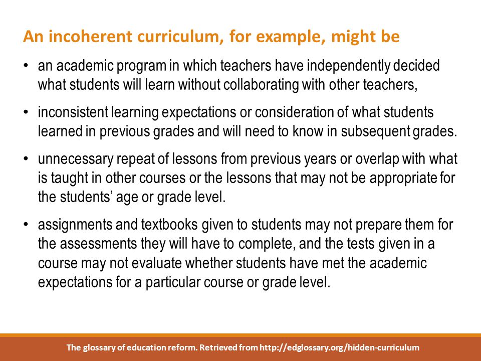 An incoherent curriculum, for example, might be an academic program in which teachers have independently decided what students will learn without collaborating with other teachers, inconsistent learning expectations or consideration of what students learned in previous grades and will need to know in subsequent grades.