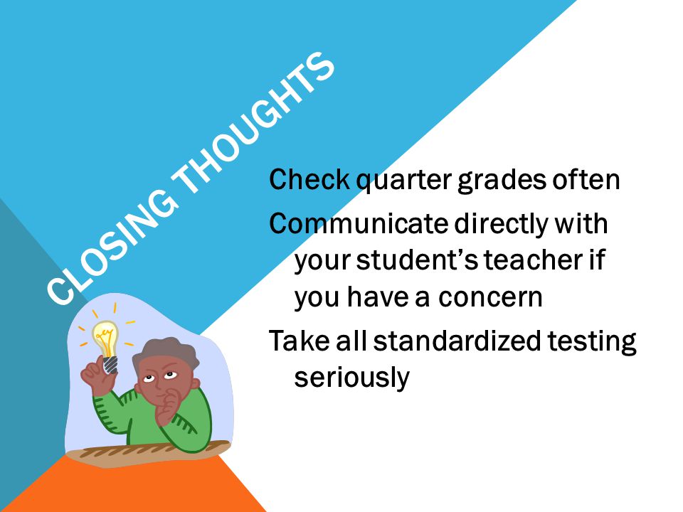 CLOSING THOUGHTS Check quarter grades often Communicate directly with your student’s teacher if you have a concern Take all standardized testing seriously