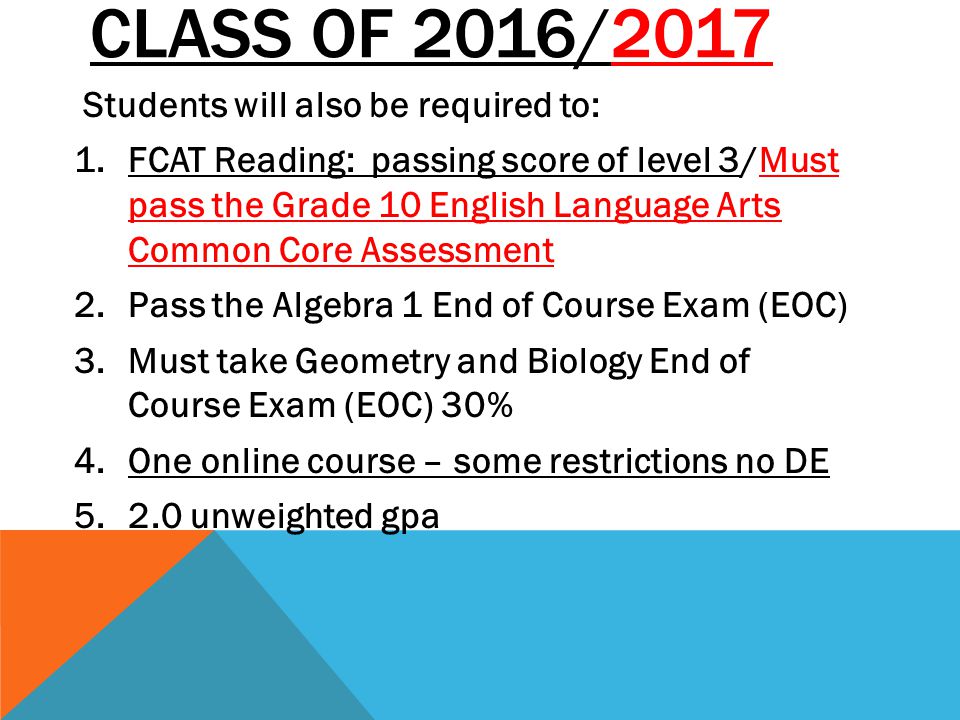 CLASS OF 2016/2017 Students will also be required to: 1.FCAT Reading: passing score of level 3/Must pass the Grade 10 English Language Arts Common Core Assessment 2.Pass the Algebra 1 End of Course Exam (EOC) 3.Must take Geometry and Biology End of Course Exam (EOC) 30% 4.One online course – some restrictions no DE unweighted gpa