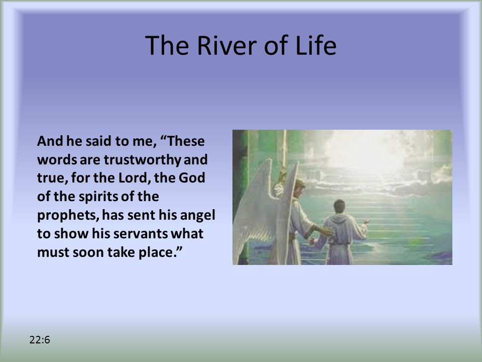 The River of Life And he said to me, These words are trustworthy and true, for the Lord, the God of the spirits of the prophets, has sent his angel to show his servants what must soon take place. 22:6