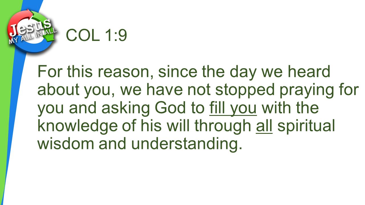 COL 1:9 For this reason, since the day we heard about you, we have not stopped praying for you and asking God to fill you with the knowledge of his will through all spiritual wisdom and understanding.
