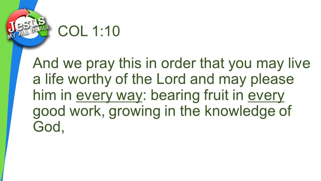 COL 1:10 And we pray this in order that you may live a life worthy of the Lord and may please him in every way: bearing fruit in every good work, growing in the knowledge of God,