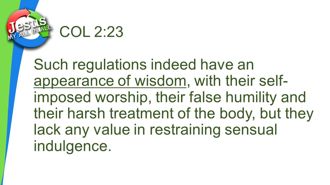COL 2:23 Such regulations indeed have an appearance of wisdom, with their self- imposed worship, their false humility and their harsh treatment of the body, but they lack any value in restraining sensual indulgence.