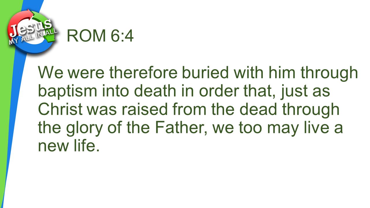 ROM 6:4 We were therefore buried with him through baptism into death in order that, just as Christ was raised from the dead through the glory of the Father, we too may live a new life.