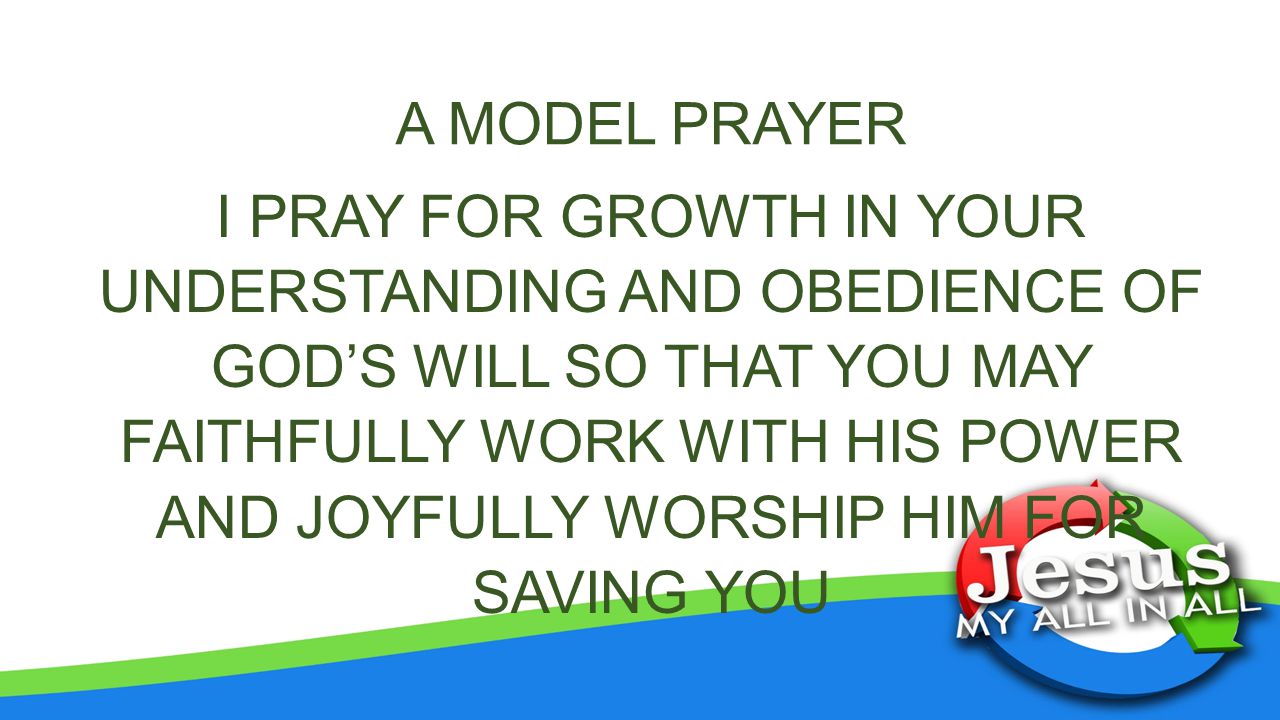 A MODEL PRAYER I PRAY FOR GROWTH IN YOUR UNDERSTANDING AND OBEDIENCE OF GOD’S WILL SO THAT YOU MAY FAITHFULLY WORK WITH HIS POWER AND JOYFULLY WORSHIP HIM FOR SAVING YOU