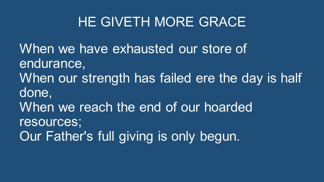 HE GIVETH MORE GRACE When we have exhausted our store of endurance, When our strength has failed ere the day is half done, When we reach the end of our hoarded resources; Our Father s full giving is only begun.