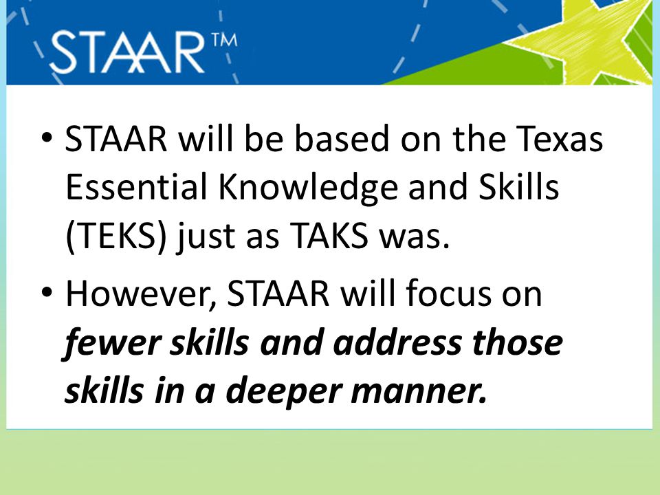 STAAR will be based on the Texas Essential Knowledge and Skills (TEKS) just as TAKS was.