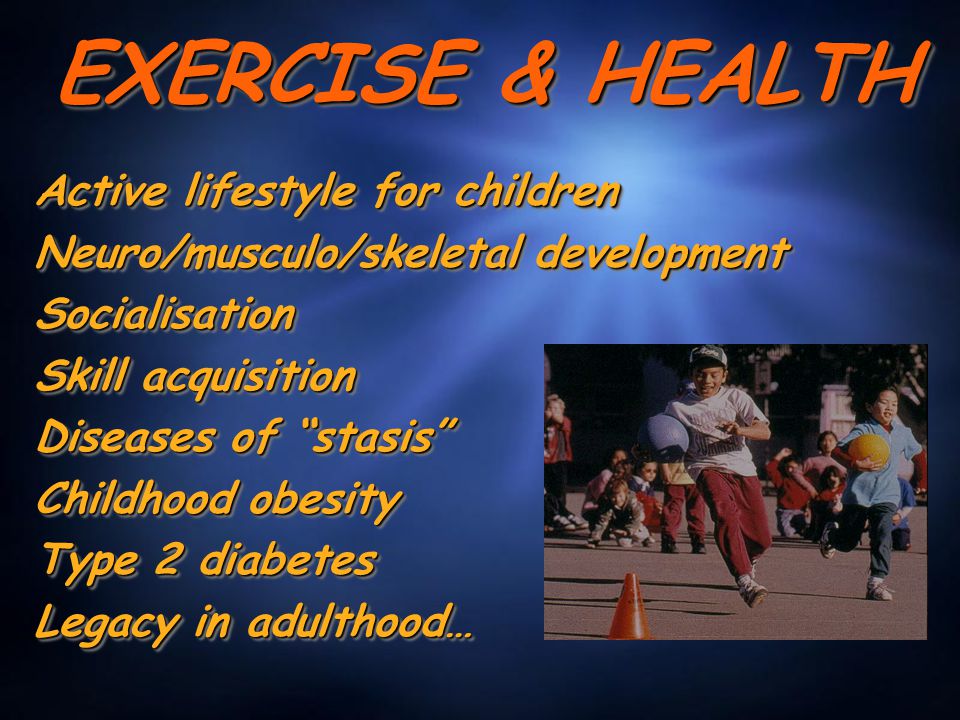 EXERCISE & HEALTH Active lifestyle for children Neuro/musculo/skeletal development Socialisation Skill acquisition Diseases of stasis Childhood obesity Type 2 diabetes Legacy in adulthood… Active lifestyle for children Neuro/musculo/skeletal development Socialisation Skill acquisition Diseases of stasis Childhood obesity Type 2 diabetes Legacy in adulthood…
