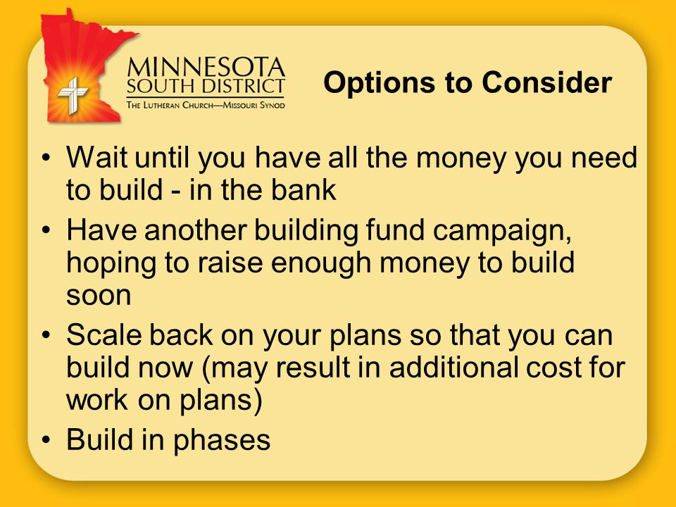 Options to Consider Wait until you have all the money you need to build - in the bank Have another building fund campaign, hoping to raise enough money to build soon Scale back on your plans so that you can build now (may result in additional cost for work on plans) Build in phases